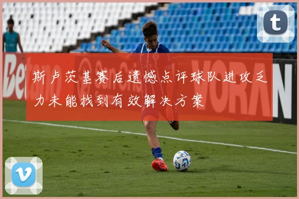 斯卢茨基赛后遗憾点评球队进攻乏力未能找到有效解决方案
