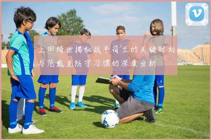 上田绮世揭秘战平荷兰的关键时刻与范戴克防守习惯的深度分析