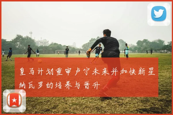 皇马计划重审卢宁未来并加快新星纳瓦罗的培养与晋升