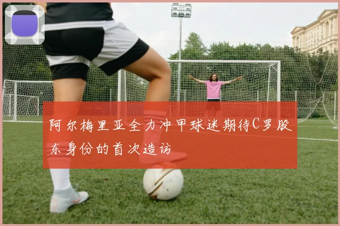 阿尔梅里亚全力冲甲球迷期待C罗股东身份的首次造访