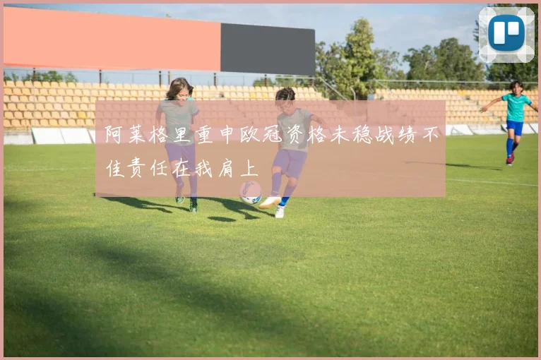 阿莱格里重申欧冠资格未稳战绩不佳责任在我肩上