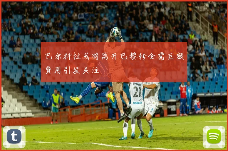巴尔科拉或将离开巴黎转会需巨额费用引发关注