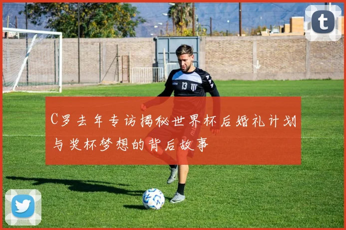C罗去年专访揭秘世界杯后婚礼计划与奖杯梦想的背后故事