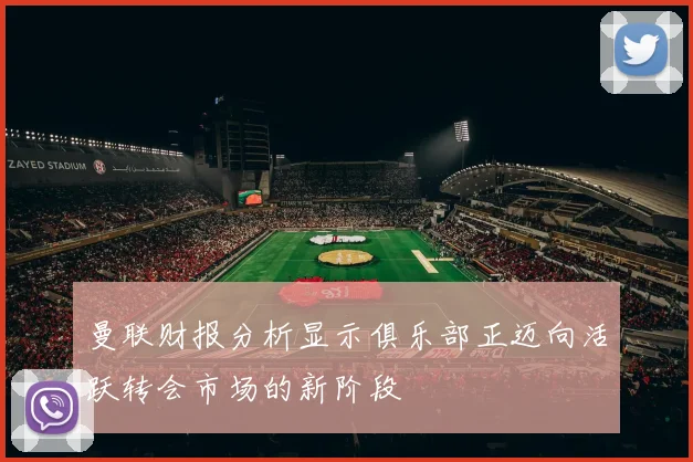 曼联财报分析显示俱乐部正迈向活跃转会市场的新阶段