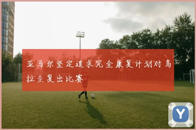 亚马尔坚定追求完全康复计划对乌拉圭复出比赛