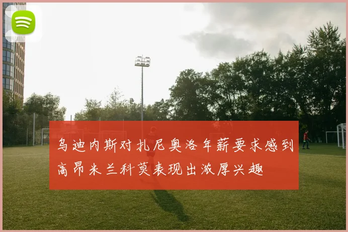 乌迪内斯对扎尼奥洛年薪要求感到高昂米兰科莫表现出浓厚兴趣