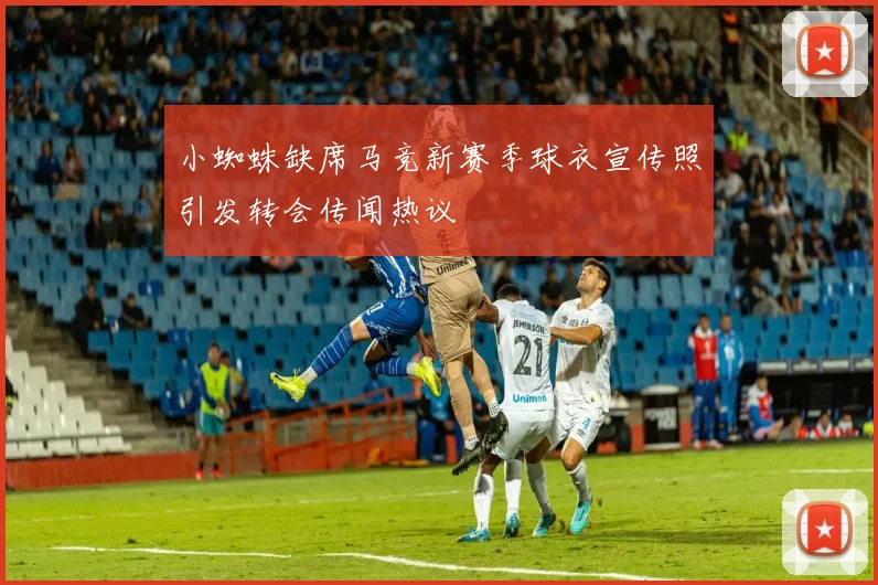 小蜘蛛缺席马竞新赛季球衣宣传照引发转会传闻热议