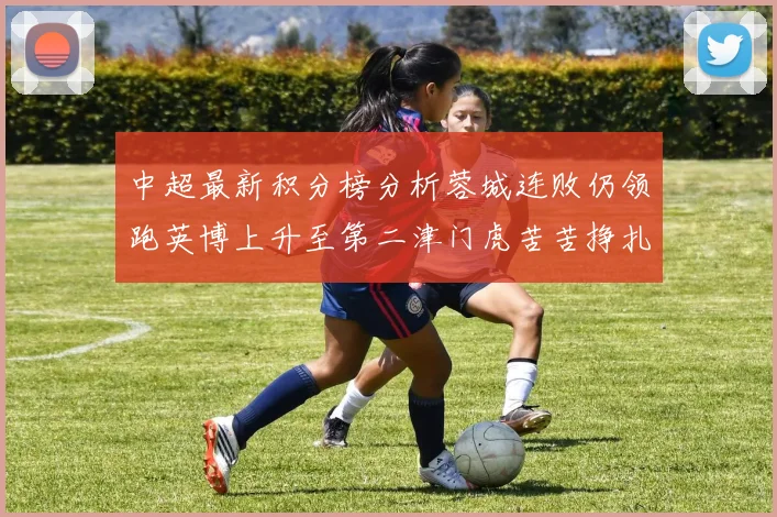中超最新积分榜分析蓉城连败仍领跑英博上升至第二津门虎苦苦挣扎垫底