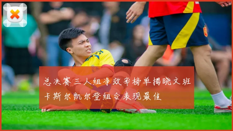 总决赛三人组净效率榜单揭晓文班卡斯尔凯尔登组合表现最佳