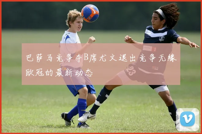 巴萨马竞争夺B席尤文退出竞争无缘欧冠的最新动态
