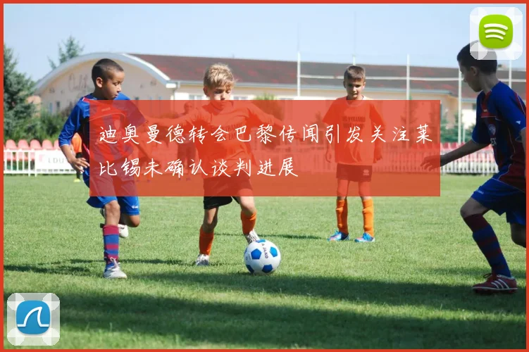 迪奥曼德转会巴黎传闻引发关注莱比锡未确认谈判进展