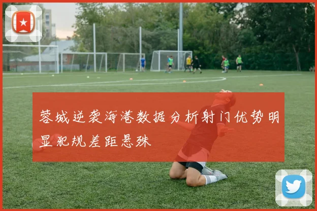 蓉城逆袭海港数据分析射门优势明显犯规差距悬殊