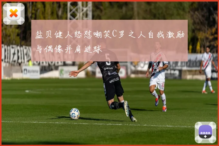 盐贝健人怒怼嘲笑C罗之人自我激励与偶像并肩进球