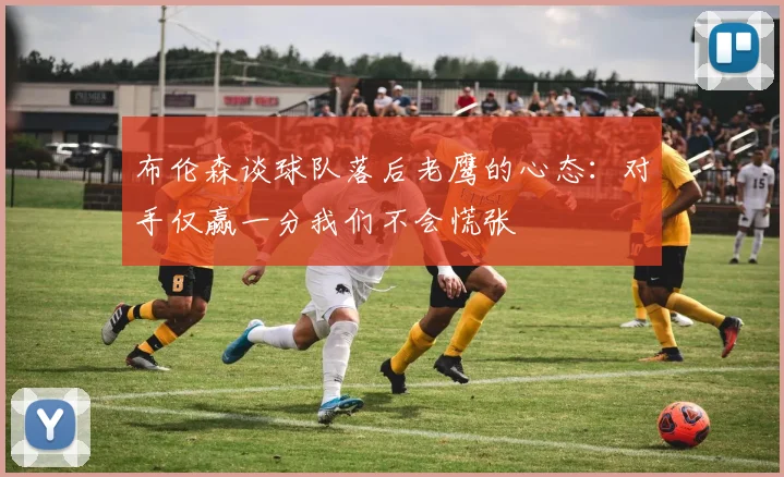 布伦森谈球队落后老鹰的心态：对手仅赢一分我们不会慌张